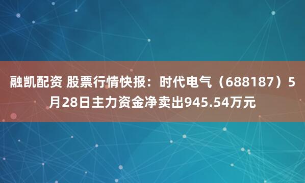 融凯配资 股票行情快报：时代电气（688187）5月28日主力资金净卖出945.54万元