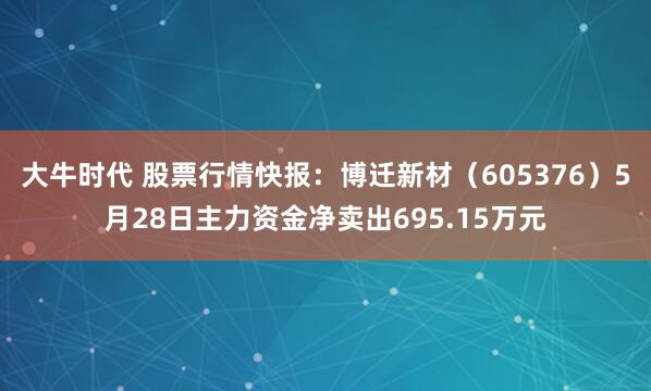 大牛时代 股票行情快报：博迁新材（605376）5月28日主力资金净卖出695.15万元