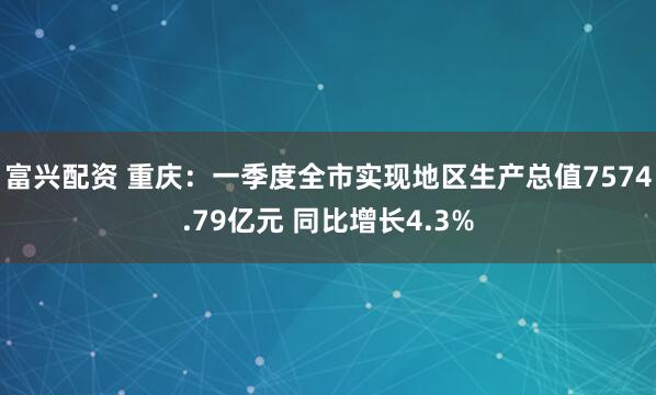 富兴配资 重庆：一季度全市实现地区生产总值7574.79亿元 同比增长4.3%