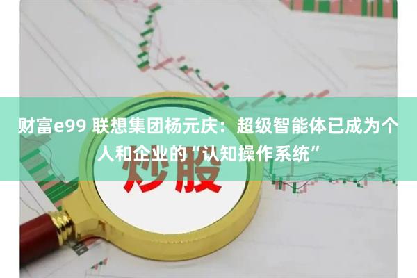 财富e99 联想集团杨元庆：超级智能体已成为个人和企业的“认知操作系统”