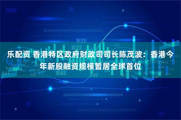 乐配资 香港特区政府财政司司长陈茂波：香港今年新股融资规模暂居全球首位