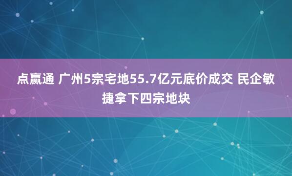 点赢通 广州5宗宅地55.7亿元底价成交 民企敏捷拿下四宗地块