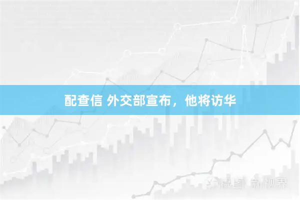 配查信 外交部宣布，他将访华