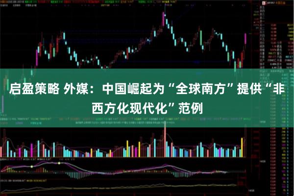 启盈策略 外媒：中国崛起为“全球南方”提供“非西方化现代化”范例