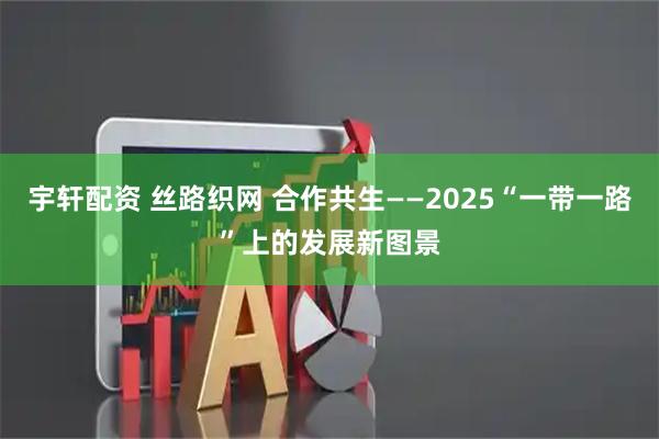 宇轩配资 丝路织网 合作共生——2025“一带一路”上的发展新图景