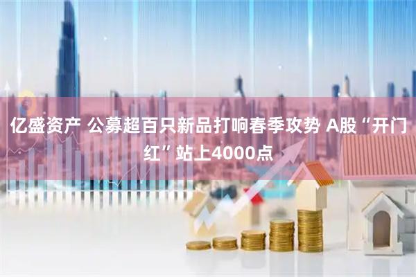 亿盛资产 公募超百只新品打响春季攻势 A股“开门红”站上4000点