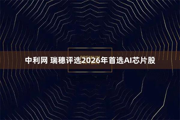 中利网 瑞穗评选2026年首选AI芯片股