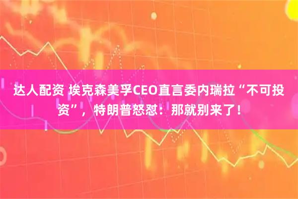 达人配资 埃克森美孚CEO直言委内瑞拉“不可投资”，特朗普怒怼：那就别来了！
