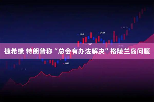 捷希缘 特朗普称“总会有办法解决”格陵兰岛问题