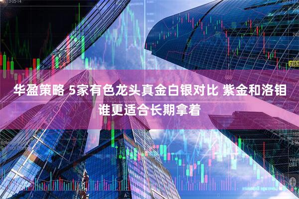 华盈策略 5家有色龙头真金白银对比 紫金和洛钼谁更适合长期拿着