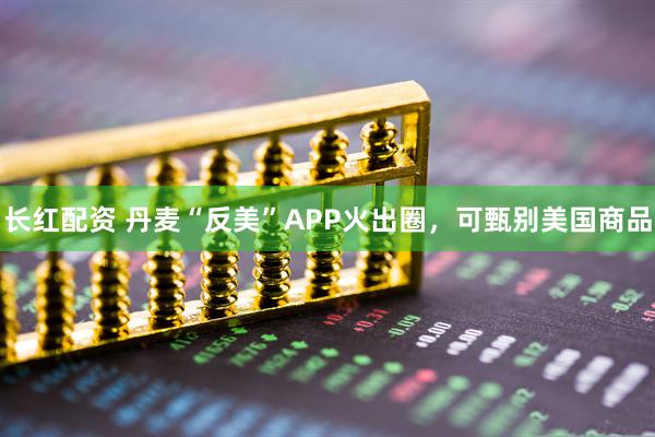 长红配资 丹麦“反美”APP火出圈，可甄别美国商品