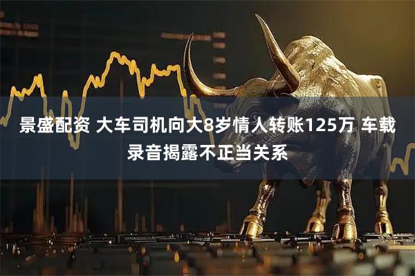 景盛配资 大车司机向大8岁情人转账125万 车载录音揭露不正当关系