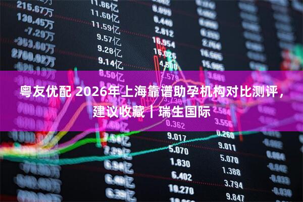 粤友优配 2026年上海靠谱助孕机构对比测评，建议收藏｜瑞生国际