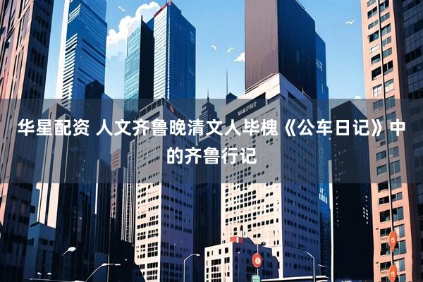 华星配资 人文齐鲁晚清文人毕槐《公车日记》中的齐鲁行记