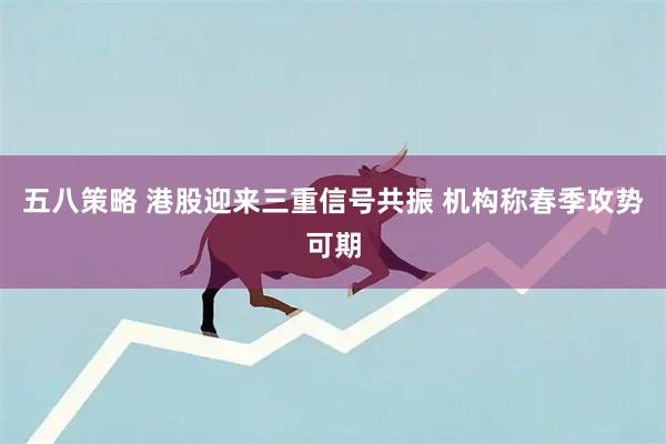 五八策略 港股迎来三重信号共振 机构称春季攻势可期