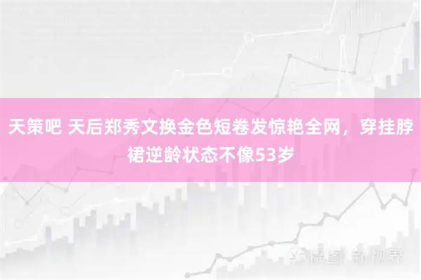 天策吧 天后郑秀文换金色短卷发惊艳全网，穿挂脖裙逆龄状态不像53岁