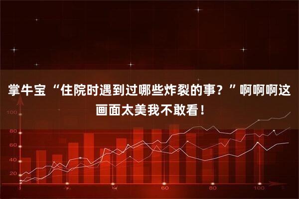 掌牛宝 “住院时遇到过哪些炸裂的事？”啊啊啊这画面太美我不敢看！