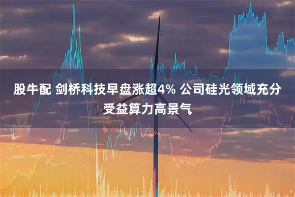 股牛配 剑桥科技早盘涨超4% 公司硅光领域充分受益算力高景气