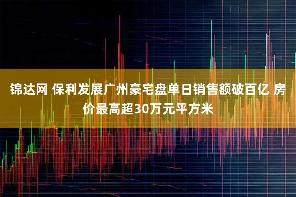 锦达网 保利发展广州豪宅盘单日销售额破百亿 房价最高超30万元平方米