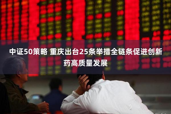 中证50策略 重庆出台25条举措全链条促进创新药高质量发展