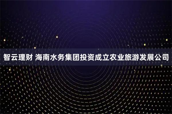 智云理财 海南水务集团投资成立农业旅游发展公司