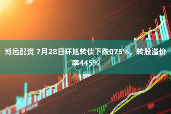 博远配资 7月28日环旭转债下跌075%，转股溢价率445%