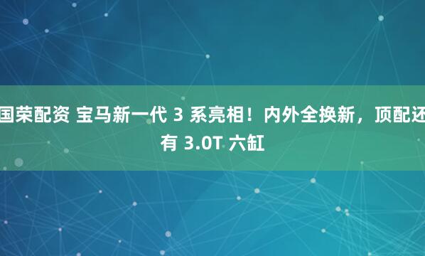 国荣配资 宝马新一代 3 系亮相！内外全换新，顶配还有 3.0T 六缸